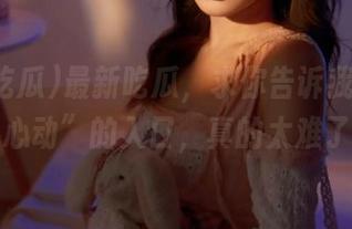 最新吃瓜，求你告诉我如何找到“心动”的入口，真的太难了吧！